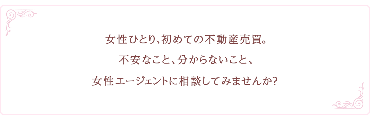 女性ひとり、初めての不動産売買。不安なこと、分からないこと、女性エージェントに相談してみませんか？