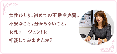 女性ひとり、初めての不動産売買。不安なこと、分からないこと、女性エージェントに相談してみませんか？