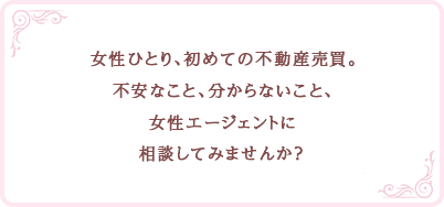 女性ひとり、初めての不動産売買。不安なこと、分からないこと、女性エージェントに相談してみませんか？